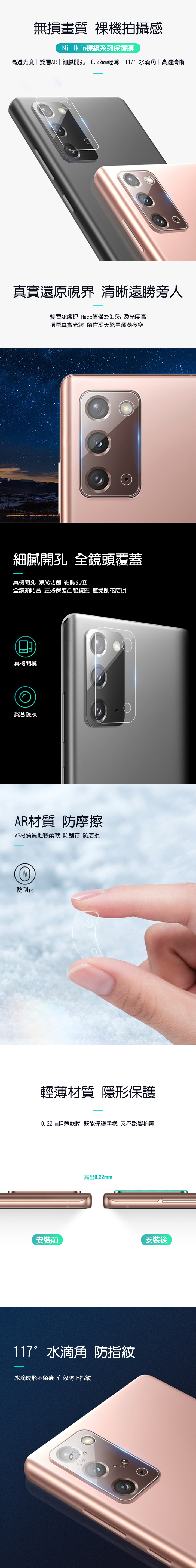 無損畫質 拍攝感Nillkin鏡系列保護膜高透光度雙層AR | 細膩開孔 | 0.22mm輕薄 | 117°水滴|高透清晰真實還原視界 清晰遠勝旁人雙層AR處理 Haze值僅為0.5%透光度高還原真實光線 留住漫天繁星灑滿夜空細膩開孔 全鏡頭覆蓋真機開孔 激光切割 細膩孔位全鏡頭貼合 更好保護凸起鏡頭 避免刮花磨損真機開模契合鏡頭AR材質 防摩擦AR材質質地較 防刮花 防磨損防刮花輕薄材質 隱形保護0.22mm輕薄軟膜 既能保護手機 又不影響拍照高出0.22mm安裝前安裝後117°水滴角 防指紋水滴成形不留痕 有效防止指紋